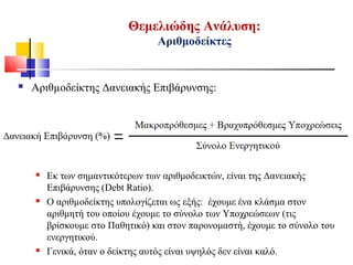 Θεμελιώδης Ανάλυση:
Αριθμοδείκτες
 Αριθµοδείκτης Δανειακής Επιβάρυνσης:
 Εκ των σημαντικότερων των αριθμοδεικτών, είναι της Δανειακής
Επιβάρυνσης (Debt Ratio).
 Ο αριθµοδείκτης υπολογίζεται ως εξής: έχουμε ένα κλάσμα στον
αριθμητή του οποίου έχουμε το σύνολο των Υποχρεώσεων (τις
βρίσκουμε στο Παθητικό) και στον παρονομαστή, έχουμε το σύνολο του
ενεργητικού.
 Γενικά, όταν ο δείκτης αυτός είναι υψηλός δεν είναι καλό.
 