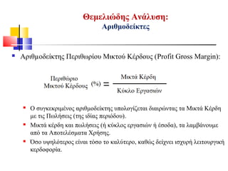 Θεμελιώδης Ανάλυση:
Αριθμοδείκτες
 Αριθµοδείκτης Περιθωρίου Μικτού Κέρδους (Profit Gross Margin):
 Ο συγκεκριμένος αριθμοδείκτης υπολογίζεται διαιρώντας τα Μικτά Κέρδη
με τις Πωλήσεις (της ιδίας περιόδου).
 Μικτά κέρδη και πωλήσεις (ή κύκλος εργασιών ή έσοδα), τα λαμβάνουμε
από τα Αποτελέσματα Χρήσης.
 Όσο υψηλότερος είναι τόσο το καλύτερο, καθώς δείχνει ισχυρή λειτουργική
κερδοφορία.
 
