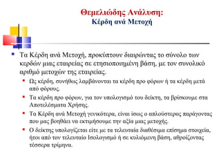 Θεμελιώδης Ανάλυση:
Κέρδη ανά Μετοχή
 Τα Κέρδη ανά Μετοχή, προκύπτουν διαιρώντας το σύνολο των
κερδών μιας εταιρείας σε ετησιοποιημένη βάση, με τον συνολικό
αριθμό μετοχών της εταιρείας.
 Ως κέρδη, συνήθως λαμβάνονται τα κέρδη προ φόρων ή τα κέρδη μετά
από φόρους.
 Τα κέρδη προ φόρων, για τον υπολογισμό του δείκτη, τα βρίσκουμε στα
Αποτελέσματα Χρήσης.
 Τα Κέρδη ανά Μετοχή γενικότερα, είναι ίσως ο απλούστερος παράγοντας
που μας βοηθάει να εκτιμήσουμε την αξία μιας μετοχής.
 Ο δείκτης υπολογίζεται είτε με τα τελευταία διαθέσιμα επίσημα στοιχεία,
ήτοι από τον τελευταίο Ισολογισμό ή σε κυλιόμενη βάση, αθροίζοντας
τέσσερα τρίμηνα.
 