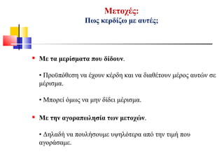 Μετοχές:
Πως κερδίζω με αυτές;
 Με τα μερίσματα που δίδουν.
• Προϋπόθεση να έχουν κέρδη και να διαθέτουν μέρος αυτών σε
μέρισμα.
• Μπορεί όμως να μην δίδει μέρισμα.
 Με την αγοραπωλησία των μετοχών.
• Δηλαδή να πουλήσουμε υψηλότερα από την τιμή που
αγοράσαμε.
 