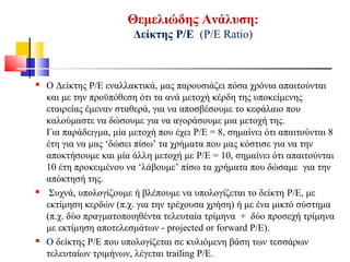 Θεμελιώδης Ανάλυση:
Δείκτης Ρ/Ε (Ρ/Ε Ratio)
 Ο Δείκτης P/E εναλλακτικά, μας παρουσιάζει πόσα χρόνια απαιτούνται
και με την προϋπόθεση ότι τα ανά μετοχή κέρδη της υποκείμενης
εταιρείας έμεναν σταθερά, για να αποσβέσουμε το κεφάλαιο που
καλούμαστε να δώσουμε για να αγοράσουμε μια μετοχή της.
Για παράδειγμα, μία μετοχή που έχει P/E = 8, σημαίνει ότι απαιτούνται 8
έτη για να μας ‘δώσει πίσω’ τα χρήματα που μας κόστισε για να την
αποκτήσουμε και μία άλλη μετοχή με P/E = 10, σημαίνει ότι απαιτούνται
10 έτη προκειμένου να ‘λάβουμε’ πίσω τα χρήματα που δώσαμε για την
απόκτησή της.
 Συχνά, υπολογίζουμε ή βλέπουμε να υπολογίζεται το δείκτη P/E, με
εκτίμηση κερδών (π.χ. για την τρέχουσα χρήση) ή με ένα μικτό σύστημα
(π.χ. δύο πραγματοποιηθέντα τελευταία τρίμηνα + δύο προσεχή τρίμηνα
με εκτίμηση αποτελεσμάτων - projected or forward P/E).
 Ο δείκτης P/E που υπολογίζεται σε κυλιόμενη βάση των τεσσάρων
τελευταίων τριμήνων, λέγεται trailing P/E.
 