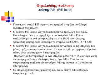Θεμελιώδης Ανάλυση:
Δείκτης Ρ/Ε (Ρ/Ε Ratio)
 Γενικά, ένα υψηλό P/E σημαίνει ότι η αγορά αναμένει υψηλότερη
ανάπτυξη στο μέλλον.
 Ο δείκτης P/E μπορεί να χρησιμοποιηθεί για πρόβλεψη των τιμών.
Παράδειγμα: Εάν η μετοχή Α έχει ιστορικά μέσο P/E = 15 και
υπολογίζουμε τα ανά μετοχή κέρδη της στα €0,50 στο τέλος της
τρέχουσας χρήσης, τότε μπορούμε να αναμένουμε €0,50 x 15 = €7,50.
 Ο δείκτης P/E μπορεί να χρησιμοποιηθεί συγκριτικά με τις ιστορικές του
μέσες τιμές, προκειμένου να συμπεράνουμε εάν μία μετοχή στην παρούσα
φάση, είναι υπερτιμημένη ή υποτιμημένη.
Παράδειγμα: Εάν η μετοχή Α έχει ιστορικά μέσο P/E = 15 και τώρα χωρίς
να συντρέχει κάποιος ιδιαίτερος λόγος, έχει P/E = 25 φαίνεται
υπερτιμημένη, αντίθετα εάν το τρέχον Ρ/Ε της ισούται με 7,5 φαίνεται
υποτιμημένη.
 Οι εταιρείες που είναι ζημιογόνες, δεν έχουν δείκτη P/E καθώς δεν
διαιρούμε με το 0.
 