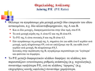 Θεμελιώδης Ανάλυση:
Δείκτης Ρ/Ε (Ρ/Ε Ratio)
 Θέλουμε να αγοράσουμε μία μετοχή μεταξύ δύο εταιρειών του ιδίου
αντικειμένου, π.χ. δύο αλλαντοβιομηχανιών, της Α και Β.
 Και οι δύο μετοχές, διαπραγματεύονται στην ίδια τιμή, στα €18.
 Τα ανά μετοχή κέρδη της Α είναι €2 και της Β είναι €4.
 Το Ρ/Ε της Α είναι συνεπώς 8 και της Β είναι 4,5.
 Εάν αγοράσουμε τη μετοχή της Α, σημαίνει ότι για κάθε ένα € κερδών ανά
μετοχή, εμείς πληρώνουμε €9, ενώ αν επιλέξουμε την Β, για κάθε ένα €
κερδών ανά μετοχή, θα πληρώσουμε €4,5.
Συνεπώς στην περίπτωση της Β, αγοράζουμε περισσότερα για ‘λιγότερα’
και φαίνεται να συμφέρει.
 Το Ρ/Ε μεταξύ διαφορετικών κλάδων διαφέρει: σε κλάδους που
παρουσιάζουν εντονότερους ρυθμούς ανάπτυξης (π.χ. τεχνολογίας),
συναντάμε υψηλότερα Ρ/Ε, ενώ σε κλάδους ‘ώριμους’ (π.χ.
επιχειρήσεις κοινής ωφελείας) συναντάμε χαμηλότερα.
 