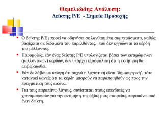 Θεμελιώδης Ανάλυση:
Δείκτης Ρ/Ε - Σημεία Προσοχής
 Ο δείκτης P/E μπορεί να οδηγήσει σε λανθασμένα συμπεράσματα, καθώς
βασίζεται σε δεδομένα του παρελθόντος, που δεν εγγυώνται τα κέρδη
του μέλλοντος.
 Παρομοίως, εάν ένας δείκτης P/E υπολογίζεται βάσει των εκτιμώμενων
(μελλοντικών) κερδών, δεν υπάρχει εξασφάλιση ότι η εκτίμηση θα
επιβεβαιωθεί.
 Εάν δε λάβουμε υπόψη ότι συχνά η λογιστική είναι ‘δημιουργική’, τότε
κατανοεί κανείς ότι τα κέρδη μπορούν να παραποιηθούν ως προς την
πραγματική τους εικόνα.
 Για τους παραπάνω λόγους, συνίσταται στους επενδυτές να
χρησιμοποιούν για την εκτίμηση της αξίας μιας εταιρείας, παραπάνω από
έναν δείκτη.
 