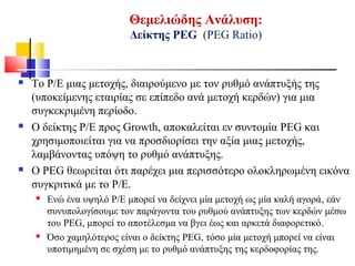 Θεμελιώδης Ανάλυση:
Δείκτης ΡΕG (PEG Ratio)
 To P/E μιας μετοχής, διαιρούμενο με τον ρυθμό ανάπτυξής της
(υποκείμενης εταιρίας σε επίπεδο ανά μετοχή κερδών) για μια
συγκεκριμένη περίοδο.
 Ο δείκτης P/E προς Growth, αποκαλείται εν συντομία PEG και
χρησιμοποιείται για να προσδιορίσει την αξία μιας μετοχής,
λαμβάνοντας υπόψη το ρυθμό ανάπτυξης.
 Ο PEG θεωρείται ότι παρέχει μια περισσότερο ολοκληρωμένη εικόνα
συγκριτικά με το P/E.
 Ενώ ένα υψηλό P/E μπορεί να δείχνει μία μετοχή ως μία καλή αγορά, εάν
συνυπολογίσουμε τον παράγοντα του ρυθμού ανάπτυξης των κερδών μέσω
του PEG, μπορεί το αποτέλεσμα να βγει έως και αρκετά διαφορετικό.
 Όσο χαμηλότερος είναι ο δείκτης PEG, τόσο μία μετοχή μπορεί να είναι
υποτιμημένη σε σχέση με το ρυθμό ανάπτυξης της κερδοφορίας της.
 