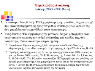 Θεμελιώδης Ανάλυση:
Δείκτης ΡΕG (PEG Ratio)
 Γενικότερα, ένας δείκτης PEG χαμηλότερος της μονάδος, δείχνει μετοχή
που είναι υποτιμημένη ως προς τον ρυθμό ανάπτυξης των κερδών της,
όσο χαμηλότερα (της μονάδος), τόσο περισσότερο.
 Ένας δείκτης PEG υψηλότερος της μονάδος, δείχνει μετοχή που είναι
υπερτιμημένη ως προς τον ρυθμό ανάπτυξης των κερδών της, όσο
υψηλότερα, τόσο εντονότερα υπερτιμημένη.
 Παράδειγμα: Έχουμε τις μετοχές δύο εταιρειών του ιδίου κλάδου, π.χ.
πληροφορικής κ του ιδίου υποτομέα. Η μετοχή της Α, έχει P/E=14 κ της Β =19.
 Ο ρυθμός ανάπτυξης όμως της Α για την προσεχή 5ετία, είναι 10% ετησίως και
για την Β είναι 20% ετησίως. Το PEG συνεπώς της Α είναι 14/10 = 1,4 και της
Β, 19/20 = 0,95. Της Β λοιπόν, παρουσιάζει PEG χαμηλότερο της μονάδος και
αρκετά χαμηλότερο της Α και μπορούμε να πούμε ότι αν δεν συντρέχουν άλλοι
λόγοι, η μετοχή της Β είναι ελκυστικότερη προς αγορά, καθώς περισσότερο
υποτιμημένη ως προς την αναπτυξιακή της δυναμική.
 