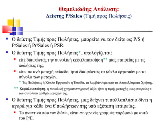 Θεμελιώδης Ανάλυση:
Δείκτης Ρ/Sales (Τιμή προς Πωλήσεις)
 Ο δείκτης Τιμής προς Πωλήσεις, μπορείτε να τον δείτε ως P/S ή
P/Sales ή Pr/Sales ή PSR.
 Ο δείκτης Τιμής προς Πωλήσεις*, υπολογίζεται:
 είτε διαιρώντας την συνολική κεφαλαιοποίηση** μιας εταιρείας με τις
πωλήσεις της,
 είτε σε ανά μετοχή επίπεδο, ήτοι διαιρώντας το κύκλο εργασιών με το
σύνολο των μετοχών.
* Τις Πωλήσεις ή Κύκλο Εργασιών ή Έσοδα, τα λαμβάνουμε από τα Αποτελέσματα Χρήσης.
** Κεφαλαιοποίηση, η συνολική χρηματιστηριακή αξία, ήτοι η τιμής μετοχής μιας εταιρείας x
τον συνολικό αριθμό μετοχών της.
 Ο δείκτης Τιμής προς Πωλήσεις, μας δείχνει τι πολλαπλάσιο δίνει η
αγορά για κάθε ένα € πωλήσεων της υπό εξέταση εταιρείας.
 Το σκεπτικό που τον διέπει, είναι σε γενικές γραμμές παρόμοιο με αυτό
του Ρ/Ε.
 