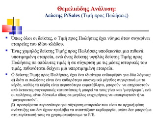 Θεμελιώδης Ανάλυση:
Δείκτης Ρ/Sales (Τιμή προς Πωλήσεις)
 Όπως όλοι οι δείκτες, ο Τιμή προς Πωλήσεις έχει νόημα όταν συγκρίνει
εταιρείες του ιδίου κλάδου.
 Ένας χαμηλός δείκτης Τιμής προς Πωλήσεις υποδεικνύει μια πιθανά
υποτιμημένη εταιρεία, ενώ ένας δείκτης υψηλός δείκτης Τιμής προς
Πωλήσεις σε απόλυτες τιμές ή σε σύγκριση με τις μέσες ιστορικές του
τιμές, πιθανότατα δείχνει μια υπερτιμημένη εταιρεία.
 Ο δείκτης Τιμής προς Πωλήσεις, έχει ένα ιδιαίτερο ενδιαφέρον για δύο λόγους:
α) διότι οι πωλήσεις είναι ένα καθαρότερο οικονομικό μέγεθος συγκριτικά με τα
κέρδη, καθώς τα κέρδη είναι περισσότερο ευμετάβλητα, μπορούν να επηρεαστούν
από έκτακτες συγκυριακές καταστάσεις ή μπορεί να τους γίνει και ‘μαγείρεμα’, ενώ
οι πωλήσεις, είναι δύσκολο ιδίως σε μεγάλες επιχειρήσεις να αποκρυφτούν ή να
‘μαγειρευτούν’.
β) προσφέρεται περισσότερο για σύγκριση εταιρειών που είναι σε αρχική φάση
ανάπτυξης και δεν έχουν προλάβει να αναπτύξουν κερδοφορία, οπότε δεν μπορούμε
στη περίπτωσή τους να χρησιμοποιήσουμε το Ρ/Ε.
 