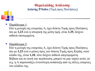 Θεμελιώδης Ανάλυση:
Δείκτης Ρ/Sales (Τιμή προς Πωλήσεις)
 Παράδειγμα 1:
Εάν η μετοχή της εταιρείας Α, έχει δείκτη Τιμής προς Πωλήσεις
ίσο με 1,23 ενώ η ιστορική της μέση τιμή, είναι 1,35, δείχνει
πιθανά υποτιμημένη.
 Παράδειγμα 2:
Εάν η μετοχή της εταιρείας Α, έχει δείκτη Τιμής προς Πωλήσεις
ίσο με 1,23 ενώ ο μέσος όρος του δείκτη Τιμής προς Κέρδη, στον
κλάδο της, είναι 1,10, τότε δείχνει πιθανά υπερτιμημένη.
Βέβαια και σε αυτή την περίπτωση, μπορεί να μην ισχύει αυτό, αν
π.χ. η Α παρουσιάζει εντονότερη ανάπτυξη από τις άλλες εταιρείες
του κλάδου της.
 