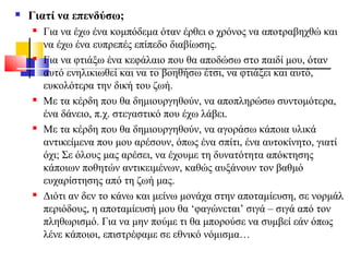 Γιατί να επενδύσω;
 Για να έχω ένα κομπόδεμα όταν έρθει ο χρόνος να αποτραβηχθώ και
να έχω ένα ευπρεπές επίπεδο διαβίωσης.
 Για να φτιάξω ένα κεφάλαιο που θα αποδώσω στο παιδί μου, όταν
αυτό ενηλικιωθεί και να το βοηθήσω έτσι, να φτιάξει και αυτό,
ευκολότερα την δική του ζωή.
 Με τα κέρδη που θα δημιουργηθούν, να αποπληρώσω συντομότερα,
ένα δάνειο, π.χ. στεγαστικό που έχω λάβει.
 Με τα κέρδη που θα δημιουργηθούν, να αγοράσω κάποια υλικά
αντικείμενα που μου αρέσουν, όπως ένα σπίτι, ένα αυτοκίνητο, γιατί
όχι; Σε όλους μας αρέσει, να έχουμε τη δυνατότητα απόκτησης
κάποιων ποθητών αντικειμένων, καθώς αυξάνουν τον βαθμό
ευχαρίστησης από τη ζωή μας.
 Διότι αν δεν το κάνω και μείνω μονάχα στην αποταμίευση, σε νορμάλ
περιόδους, η αποταμίευσή μου θα ‘φαγώνεται’ σιγά – σιγά από τον
πληθωρισμό. Για να μην πούμε τι θα μπορούσε να συμβεί εάν όπως
λένε κάποιοι, επιστρέφαμε σε εθνικό νόμισμα…
 