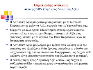 Θεμελιώδης Ανάλυση:
Δείκτης Ρ/BV (Τιμή προς Λογιστική Αξία)
 Η Λογιστική Αξία μιας επιχείρησης ισούται με το Συνολικό
Ενεργητικό της μείον τα Άυλα στοιχεία και τις Υποχρεώσεις της.
 Σύμφωνα με άλλο τρόπο υπολογισμού, που όμως δεν διαφέρει
ουσιαστικά ως προς το αποτέλεσμα, η Λογιστική Αξία μιας
εταιρείας, ισούται με το σύνολο των Ιδίων Κεφαλαίων μείον τα
δικαιώματα μειοψηφίας.
 Η Λογιστική Αξία, μας δείχνει μια τρόπον τινά καθαρή αξία της
εταιρείας που εξετάζουμε διότι έχοντας αφαιρέσει το σύνολο των
υποχρεώσεών της από το σύνολο του Ενεργητικού, μας δείχνει τι θα
απόμενε εάν η εταιρεία χρεοκοπούσε και έκλεινε αυτή τη στιγμή.
 Ο δείκτης Τιμής προς Λογιστική Αξία λοιπόν, μας δείχνει τι
πολλαπλάσιο δίδει η αγορά ως προς την αναλογούσα ανά μετοχή
λογιστική αξία.
 
