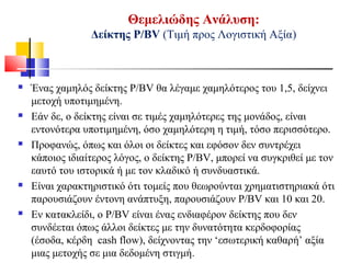 Θεμελιώδης Ανάλυση:
Δείκτης Ρ/BV (Τιμή προς Λογιστική Αξία)
 Ένας χαμηλός δείκτης P/BV θα λέγαμε χαμηλότερος του 1,5, δείχνει
μετοχή υποτιμημένη.
 Εάν δε, ο δείκτης είναι σε τιμές χαμηλότερες της μονάδος, είναι
εντονότερα υποτιμημένη, όσο χαμηλότερη η τιμή, τόσο περισσότερο.
 Προφανώς, όπως και όλοι οι δείκτες και εφόσον δεν συντρέχει
κάποιος ιδιαίτερος λόγος, ο δείκτης P/BV, μπορεί να συγκριθεί με τον
εαυτό του ιστορικά ή με τον κλαδικό ή συνδυαστικά.
 Είναι χαρακτηριστικό ότι τομείς που θεωρούνται χρηματιστηριακά ότι
παρουσιάζουν έντονη ανάπτυξη, παρουσιάζουν P/BV και 10 και 20.
 Εν κατακλείδι, ο P/BV είναι ένας ενδιαφέρον δείκτης που δεν
συνδέεται όπως άλλοι δείκτες με την δυνατότητα κερδοφορίας
(έσοδα, κέρδη cash flow), δείχνοντας την ‘εσωτερική καθαρή’ αξία
μιας μετοχής σε μια δεδομένη στιγμή.
 
