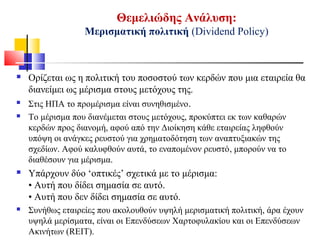 Θεμελιώδης Ανάλυση:
Μερισματική πολιτική (Dividend Policy)
 Ορίζεται ως η πολιτική του ποσοστού των κερδών που μια εταιρεία θα
διανείμει ως μέρισμα στους μετόχους της.
 Στις ΗΠΑ το προμέρισμα είναι συνηθισμένο.
 Το μέρισμα που διανέμεται στους μετόχους, προκύπτει εκ των καθαρών
κερδών προς διανομή, αφού από την Διοίκηση κάθε εταιρείας ληφθούν
υπόψη οι ανάγκες ρευστού για χρηματοδότηση των αναπτυξιακών της
σχεδίων. Αφού καλυφθούν αυτά, το εναπομένον ρευστό, μπορούν να το
διαθέσουν για μέρισμα.
 Υπάρχουν δύο ‘οπτικές’ σχετικά με το μέρισμα:
• Αυτή που δίδει σημασία σε αυτό.
• Αυτή που δεν δίδει σημασία σε αυτό.
 Συνήθως εταιρείες που ακολουθούν υψηλή μερισματική πολιτική, άρα έχουν
υψηλά μερίσματα, είναι οι Επενδύσεων Χαρτοφυλακίου και οι Επενδύσεων
Ακινήτων (REIT).
 