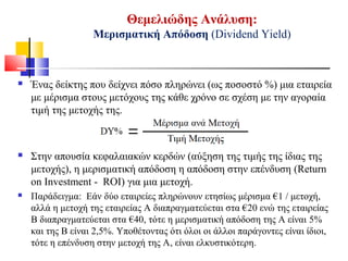 Θεμελιώδης Ανάλυση:
Μερισματική Απόδοση (Dividend Yield)
 Ένας δείκτης που δείχνει πόσο πληρώνει (ως ποσοστό %) μια εταιρεία
με μέρισμα στους μετόχους της κάθε χρόνο σε σχέση με την αγοραία
τιμή της μετοχής της.
 Στην απουσία κεφαλαιακών κερδών (αύξηση της τιμής της ίδιας της
μετοχής), η μερισματική απόδοση η απόδοση στην επένδυση (Return
on Investment - ROI) για μια μετοχή.
 Παράδειγμα: Εάν δύο εταιρείες πληρώνουν ετησίως μέρισμα €1 / μετοχή,
αλλά η μετοχή της εταιρείας Α διαπραγματεύεται στα €20 ενώ της εταιρείας
Β διαπραγματεύεται στα €40, τότε η μερισματική απόδοση της Α είναι 5%
και της Β είναι 2,5%. Υποθέτοντας ότι όλοι οι άλλοι παράγοντες είναι ίδιοι,
τότε η επένδυση στην μετοχή της Α, είναι ελκυστικότερη.
 