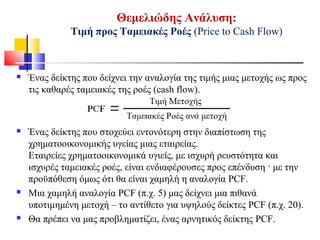 Θεμελιώδης Ανάλυση:
Τιμή προς Ταμειακές Ροές (Price to Cash Flow)
 Ένας δείκτης που δείχνει την αναλογία της τιμής μιας μετοχής ως προς
τις καθαρές ταμειακές της ροές (cash flow).
 Ένας δείκτης που στοχεύει εντονότερη στην διαπίστωση της
χρηματοοικονομικής υγείας μιας εταιρείας.
Εταιρείες χρηματοοικονομικά υγιείς, με ισχυρή ρευστότητα και
ισχυρές ταμειακές ροές, είναι ενδιαφέρουσες προς επένδυση · με την
προϋπόθεση όμως ότι θα είναι χαμηλή η αναλογία PCF.
 Μια χαμηλή αναλογία PCF (π.χ. 5) μας δείχνει μια πιθανά
υποτιμημένη μετοχή – το αντίθετο για υψηλούς δείκτες PCF (π.χ. 20).
 Θα πρέπει να μας προβληματίζει, ένας αρνητικός δείκτης PCF.
 