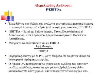 Θεμελιώδης Ανάλυση:
P/EBITDA
 Ένας δείκτης που δείχνει την αναλογία της τιμής μιας μετοχής ως προς
τα αυστηρά λειτουργικά κέρδη (ανά μετοχή) μιας εταιρείας (EBITDA).
 EBITDA = Earnings Before Interest, Taxes, Depreciation and
Amortization, ήτοι Κέρδη προ Χρηματοοικονομικών, Φόρων και
Αποσβέσεων.
 Μπορεί να το συναντήσετε και ως EBITD.
 Παρόμοιος δείκτης με το Ρ/Ε, με τη διαφορά ότι λαμβάνει υπόψη τα
λειτουργικά κέρδη μιας εταιρείας.
 Ο P/EBITDA προσφέρεται για εταιρείες σε κλάδους που απαιτούν
μεγάλες επενδύσεις, οπότε τα προ φόρων κέρδη λόγω υψηλών
αποσβέσεων θα ήταν χαμηλά, οπότε θα φαίνονταν ένα υψηλό P/E.
 