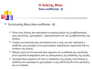 Ο δείκτης Beta:
beta coefficient - β
 Συντελεστής Βήτα (beta coefficient - β)
 Είναι ένας δείκτης που περιγράφει τη σχέση μεταξύ της μεταβλητότητας
μιας επένδυσης / χρεογράφου / χαρτοφυλακίου και της μεταβλητότητας της
αγοράς.
 Υψηλός συντελεστής beta συνεπάγεται ότι η τιμή, και κατ' επέκταση η
απόδοση, μιας μετοχής ή ενός χρεογράφου επηρεάζεται σημαντικά από τις
κινήσεις της αγοράς.
 Μικρές τιμές του συντελεστή beta σημαίνει ότι η απόδοση της επένδυσης
μένει σχετικά ανεπηρέαστη από τις διακυμάνσεις της απόδοσης της αγοράς.
 Αρνητικό beta σημαίνει ότι όταν οι αποδόσεις της αγοράς είναι θετικές η
απόδοση του υποκείμενου χρεογράφου ή της επένδυσης θα είναι αρνητικές
και το ανάποδο.
 