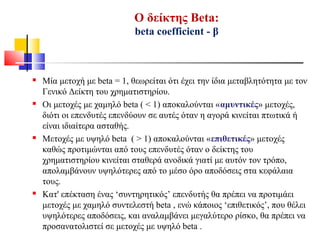 Ο δείκτης Beta:
beta coefficient - β
 Μία μετοχή με beta = 1, θεωρείται ότι έχει την ίδια μεταβλητότητα με τον
Γενικό Δείκτη του χρηματιστηρίου.
 Οι μετοχές με χαμηλό beta ( < 1) αποκαλούνται «αμυντικές» μετοχές,
διότι οι επενδυτές επενδύουν σε αυτές όταν η αγορά κινείται πτωτικά ή
είναι ιδιαίτερα ασταθής.
 Μετοχές με υψηλό beta ( > 1) αποκαλούνται «επιθετικές» μετοχές
καθώς προτιμώνται από τους επενδυτές όταν ο δείκτης του
χρηματιστηρίου κινείται σταθερά ανοδικά γιατί με αυτόν τον τρόπο,
απολαμβάνουν υψηλότερες από το μέσο όρο αποδόσεις στα κεφάλαια
τους.
 Κατ' επέκταση ένας ‘συντηρητικός’ επενδυτής θα πρέπει να προτιμάει
μετοχές με χαμηλό συντελεστή beta , ενώ κάποιος ‘επιθετικός’, που θέλει
υψηλότερες αποδόσεις, και αναλαμβάνει μεγαλύτερο ρίσκο, θα πρέπει να
προσανατολιστεί σε μετοχές με υψηλό beta .
 