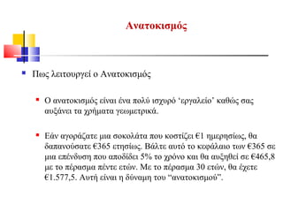  Πως λειτουργεί ο Ανατοκισμός
 Ο ανατοκισμός είναι ένα πολύ ισχυρό ‘εργαλείο’ καθώς σας
αυξάνει τα χρήματα γεωμετρικά.
 Εάν αγοράζατε μια σοκολάτα που κοστίζει €1 ημερησίως, θα
δαπανούσατε €365 ετησίως. Βάλτε αυτό το κεφάλαιο των €365 σε
μια επένδυση που αποδίδει 5% το χρόνο και θα αυξηθεί σε €465,8
με το πέρασμα πέντε ετών. Με το πέρασμα 30 ετών, θα έχετε
€1.577,5. Αυτή είναι η δύναμη του “ανατοκισμού”.
Ανατοκισμός
 