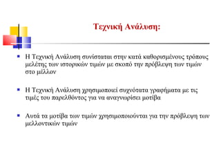  Η Τεχνική Ανάλυση συνίσταται στην κατά καθορισμένους τρόπους
μελέτης των ιστορικών τιμών με σκοπό την πρόβλεψη των τιμών
στο μέλλον
 Η Τεχνική Ανάλυση χρησιμοποιεί συχνότατα γραφήματα με τις
τιμές του παρελθόντος για να αναγνωρίσει μοτίβα
 Αυτά τα μοτίβα των τιμών χρησιμοποιούνται για την πρόβλεψη των
μελλοντικών τιμών
Τεχνική Ανάλυση:
 