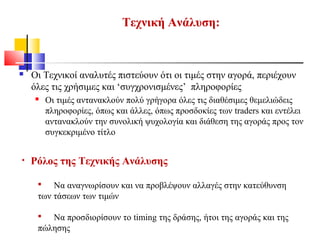 • Ρόλος της Τεχνικής Ανάλυσης
 Να αναγνωρίσουν και να προβλέψουν αλλαγές στην κατεύθυνση
των τάσεων των τιμών
 Να προσδιορίσουν το timing της δράσης, ήτοι της αγοράς και της
πώλησης
Τεχνική Ανάλυση:
 Οι Τεχνικοί αναλυτές πιστεύουν ότι οι τιμές στην αγορά, περιέχουν
όλες τις χρήσιμες και ‘συγχρονισμένες’ πληροφορίες
 Οι τιμές αντανακλούν πολύ γρήγορα όλες τις διαθέσιμες θεμελιώδεις
πληροφορίες, όπως και άλλες, όπως προσδοκίες των traders και εντέλει
αντανακλούν την συνολική ψυχολογία και διάθεση της αγοράς προς τον
συγκεκριμένο τίτλο
 