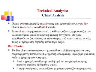 Technical Analysis:
Chart Analysis
 Οι πιο γνωστές μορφές απεικόνισης των γραφημάτων, είναι: bar
charts, line charts, candlestick charts.
 Σε αυτά τα γραφήματα (charts), ο κάθετος άξονας παρουσιάζει την
κλίμακα τιμών και ο οριζόντιος άξονας τον χρόνο. Οι τιμές
τοποθετούνται ξεκινώντας οι παλαιότερες από αριστερά και οι νέες
τιμές, οι τρέχουσες δηλαδή, είναι πέρα δεξιά.
Bar Charts:
 Τα Bar charts αποτυπώνουν τη συναλλακτική δραστηριότητα μιας
συγκεκριμένης περιόδου (π.χ. ημέρας, εβδομάδας, μηνός) με μια απλή
κάθετη γραμμή στο γράφημα.
 Αυτή η γραμμή, συνδέει την υψηλή τιμή και την χαμηλή τιμή της
περιόδου (ημέρας, εβδομάδας, μηνός).
 Η τιμή κλεισίματος, απεικονίζεται με μια μικρή οριζόντια γραμμούλα.
 