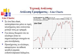 Τεχνική Ανάλυση:
Ανάλυση Γραφήματος – Line Charts
Line Charts:
 Σε ένα line chart,
καταγράφονται μόνο οι τιμές
κλεισίματος που ενώνονται
μεταξύ τους με γραμμή
 Για όσους θεωρούν ότι το
κλείσιμο είναι το
σημαντικότερο στοιχείο σε
μια συνεδρίαση.
 Προσέχοντας το κλείσιμο,
αποφεύγουν τα πιθανά
ψευδή ή ακραία
ενδοσυνεδριακά δεδομένα.
 
