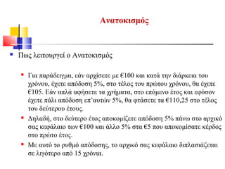 Ανατοκισμός
 Πως λειτουργεί ο Ανατοκισμός
 Για παράδειγμα, εάν αρχίσετε με €100 και κατά την διάρκεια του
χρόνου, έχετε απόδοση 5%, στο τέλος του πρώτου χρόνου, θα έχετε
€105. Εάν απλά αφήσετε τα χρήματα, στο επόμενο έτος και εφόσον
έχετε πάλι απόδοση επ’αυτών 5%, θα φτάσετε τα €110,25 στο τέλος
του δεύτερου έτους.
 Δηλαδή, στο δεύτερο έτος αποκομίζετε απόδοση 5% πάνω στο αρχικό
σας κεφάλαιο των €100 και άλλο 5% στα €5 που αποκομίσατε κέρδος
στο πρώτο έτος.
 Με αυτό το ρυθμό απόδοσης, το αρχικό σας κεφάλαιο διπλασιάζεται
σε λιγότερο από 15 χρόνια.
 