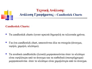 Τεχνική Ανάλυση:
Ανάλυση Γραφήματος – Candlestick Charts
Candlestick Charts:
 Τα candlestick charts έγιναν αρκετά δημοφιλή τα τελευταία χρόνια.
 Για ένα candlestick chart, απαιτούνται όλα τα στοιχεία (άνοιγμα,
υψηλό, χαμηλό, κλείσιμο).
 Τα ανοδικά candlesticks (λευκά) μορφοποιούνται όταν το κλείσιμο
είναι υψηλότερα από το άνοιγμα και τα καθοδικά (σκουρόχρωμα)
μορφοποιούνται όταν το κλείσιμο είναι χαμηλότερα από το άνοιγμα.
 