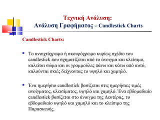 Τεχνική Ανάλυση:
Ανάλυση Γραφήματος – Candlestick Charts
Candlestick Charts:
 Το ανοιχτόχρωμο ή σκουρόχρωμο κυρίως σχέδιο του
candlestick που σχηματίζεται από το άνοιγμα και κλείσιμο,
καλείται σώμα και οι γραμμούλες πάνω και κάτω από αυτό,
καλούνται σκιές δείχνοντας το υψηλό και χαμηλό.
 Ένα ημερήσιο candlestick βασίζεται στις ημερήσιες τιμές
ανοίγματος, κλεισίματος, υψηλό και χαμηλό. Ένα εβδομαδιαίο
candlestick βασίζεται στο άνοιγμα της Δευτέρας, το
εβδομαδιαίο υψηλό και χαμηλό και το κλείσιμο της
Παρασκευής.
 