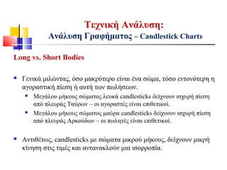 Τεχνική Ανάλυση:
Ανάλυση Γραφήματος – Candlestick Charts
Long vs. Short Bodies
 Γενικά μιλώντας, όσο μακρύτερο είναι ένα σώμα, τόσο εντονότερη η
αγοραστική πίεση ή αυτή των πωλήσεων.
 Μεγάλου μήκους σώματος λευκά candlesticks δείχνουν ισχυρή πίεση
από πλευράς Ταύρων – οι αγοραστές είναι επιθετικοί.
 Μεγάλου μήκους σώματος μαύρα candlesticks δείχνουν ισχυρή πίεση
από πλευράς Αρκούδων – οι πωλητές είναι επιθετικοί.
 Αντιθέτως, candlesticks με σώματα μικρού μήκους, δείχνουν μικρή
κίνηση στις τιμές και αντανακλούν μια ισορροπία.
 