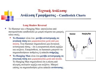 Τεχνική Ανάλυση:
Ανάλυση Γραφήματος – Candlestick Charts
Long Shadow Reversal
 Το Hammer και ο Hanging Man: αποτελείται από
πανομοιότυπα candlesticks με μικρά σώματα και μακριές
κάτω σκιές.
 Το Hammer είναι ένα μοτίβο αντιστροφής σε
ανοδική τάση που μορφοποιείται μετά από μια
πτώση. Ένα Hammer σηματοδοτεί μια δυνητική
αντιστροφή τάσης – ότι η αγοραστική πίεση αρχίζει
και αυξάνει. Επιπρόσθετα, τα hammers μπορούν να
σηματοδοτήσουν πυθμένες ή επίπεδα στήριξης.
 Το Hanging Man είναι ένα μοτίβο αντιστροφής σε
πτωτική τάση που μορφοποιείται μετά από άνοδο.
Το Hanging Man σηματοδοτεί ότι η πίεση από
πλευράς πωλητών αρχίζει και αυξάνει. Μπορεί
επίσης να σηματοδοτήσει μένα επίπεδο αντίστασης.
 