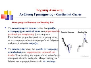 Τεχνική Ανάλυση:
Ανάλυση Γραφήματος – Candlestick Charts
Αντεστραμμένα Hammer και Shooting Star
 Το αντεστραμμένο hammer είναι ένα μοτίβο
αντιστροφής σε ανοδική τάση που μορφοποιείται
μετά από μια υποχώρηση ή πτωτική τάση.
Επιπρόσθετα με μια δυνητική αντιστροφή τάσης,
τα αντεστραμμένα hammers μπορούν να δείχνουν
πυθμένες ή επίπεδα στήριξης.
 Το shooting star είναι ένα μοτίβο αντιστροφής
σε καθοδική που μορφοποιείται μετά από μια
άνοδο. Ένα shooting star σηματοδοτεί αυξανόμενη
πίεση από πλευράς πωλητών. Μπορεί επίσης να
δείχνει μια κορυφή ή ένα επίπεδο αντίστασης.
 