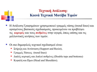  Η Ανάλυση Γραφημάτων χρησιμοποιεί γραμμές τάσης (trend lines) και
ορισμένους βασικούς σχεδιασμούς, προκειμένου να προβλέψει
τις κορυφές και τους πυθμένες στην αγορά, όπως επίσης και τις
μελλοντικές κινήσεις των τιμών.
 Οι πιο δημοφιλείς τεχνικοί σχεδιασμοί είναι:
 Στήριξη και Αντίσταση (Support and Resist),
 Γραμμές Τάσεως (trend lines)
 Διπλές κορυφές και Διπλοί πυθμένες (Double tops and bottoms)
 Κεφαλή και Ώμοι (Head and Shoulders).
Τεχνική Ανάλυση:
Κοινά Τεχνικά Μοτίβα Τιμών
 