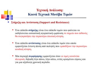 Τεχνική Ανάλυση:
Κοινά Τεχνικά Μοτίβα Τιμών
 Στήριξη και Αντίσταση (Support and Resistance)
 Ένα επίπεδο στήριξης είναι ένα επίπεδο τιμών που φαίνεται να
εκδηλώνεται ουσιαστική αγοραστική εμφάνιση σε σημείο που πιθανώς
θα συγκρατήσει την περαιτέρω πτωτική κίνηση.
 Ένα επίπεδο αντίστασης είναι ένα επίπεδο τιμών στο οποίο
εμφανίζεται έντονη πίεση από πωλητές που εμποδίζουν την περαιτέρω
ανοδική κίνηση.
 Μια περιοχή συμφόρησης εμφανίζεται όταν οι τιμές κινούνται
πλευρικά, δηλαδή λίγο πάνω, λίγο κάτω, εντός ορισμένου εύρους και
για μια αξιόλογη χρονική περίοδο.
 