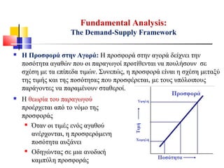  Η Προσφορά στην Αγορά: Η προσφορά στην αγορά δείχνει την
ποσότητα αγαθών που οι παραγωγοί προτίθενται να πουλήσουν σε
σχέση με τα επίπεδα τιμών. Συνεπώς, η προσφορά είναι η σχέση μεταξύ
της τιμής και της ποσότητας που προσφέρεται, με τους υπόλοιπους
παράγοντες να παραμένουν σταθεροί.
Fundamental Analysis:
The Demand-Supply Framework
 Η θεωρία του παραγωγού
προέρχεται από το νόμο της
προσφοράς
 Όταν οι τιμές ενός αγαθού
ανέρχονται, η προσφερόμενη
ποσότητα αυξάνει
 Οδηγώντας σε μια ανοδική
καμπύλη προσφοράς
 