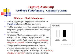 White vs. Black Marubozus
 Από τα ισχυρότερα μακριά candlesticks είναι τα
Marubozu brothers, Μαύρα και Λευκά.
 Τα Marubozu δεν έχουν άνω και κάτω σκιά και τα
υψηλά και χαμηλά παρουσιάζονται από το άνοιγμα
και κλείσιμο.
 Ένα λευκό Marubozu μορφοποιείται όταν το
άνοιγμα είναι το ίδιο με το χαμηλό και το κλείσιμο,
ίσο με το υψηλό: Αυτό δείχνει ότι οι αγοραστές
έλεγξαν το ‘παιγνίδι’ από την αρχή έως το τέλος.
 Ένα μαύρο Marubozu μορφοποιείται όταν το
άνοιγμα συμπίπτει με το υψηλό και το κλείσιμο
ισοδυναμεί με το χαμηλό: Αυτό δείχνει ότι οι πωλητές
έλεγξαν το ‘παιγνίδι’ από την αρχή έως το τέλος.
Τεχνική Ανάλυση:
Ανάλυση Γραφήματος – Candlestick Charts
 