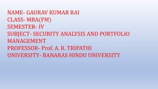 NAME- GAURAV KUMAR RAI
CLASS- MBA(FM)
SEMESTER- IV
SUBJECT- SECURITY ANALYSIS AND PORTFOLIO
MANAGEMENT
PROFESSOR- Prof. A. R. TRIPATHI
UNIVERSITY- BANARAS HINDU UNIVERSITY
 