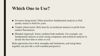 Which One to Use?
■ Investors (long-term): Often prioritize fundamental analysis to find
quality stocks to hold for years.
■ Traders (short-term): Rely heavily on technical analysis to profit from
market fluctuations.
■ Blended Approach: Some combine both methods. For example, use
fundamental analysis to pick strong companies and technical analysis to
decide the best time to enter or exit.
Both approaches have their strengths and limitations, and using them
together can provide a well-rounded perspective.
 
