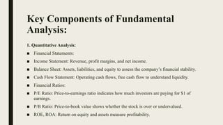 Key Components of Fundamental
Analysis:
1. Quantitative Analysis:
■ Financial Statements:
■ Income Statement: Revenue, profit margins, and net income.
■ Balance Sheet: Assets, liabilities, and equity to assess the company’s financial stability.
■ Cash Flow Statement: Operating cash flows, free cash flow to understand liquidity.
■ Financial Ratios:
■ P/E Ratio: Price-to-earnings ratio indicates how much investors are paying for $1 of
earnings.
■ P/B Ratio: Price-to-book value shows whether the stock is over or undervalued.
■ ROE, ROA: Return on equity and assets measure profitability.
 