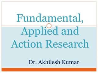 Fundamental,
Applied and
Action Research
Dr. Akhilesh Kumar
 