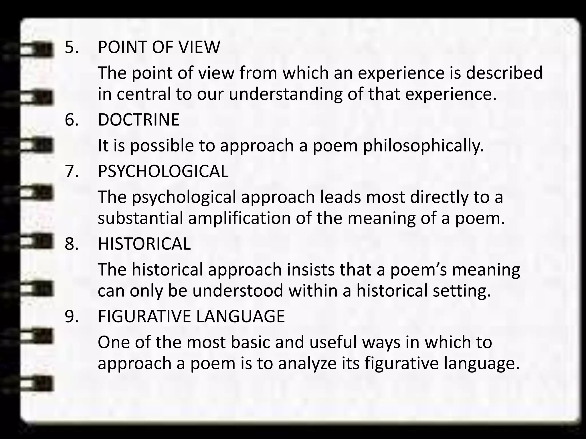 5. POINT OF VIEW
The point of view from which an experience is described
in central to our understanding of that experience.
6. DOCTRINE
It is possible to approach a poem philosophically.
7. PSYCHOLOGICAL
The psychological approach leads most directly to a
substantial amplification of the meaning of a poem.
8. HISTORICAL
The historical approach insists that a poem’s meaning
can only be understood within a historical setting.
9. FIGURATIVE LANGUAGE
One of the most basic and useful ways in which to
approach a poem is to analyze its figurative language.

 