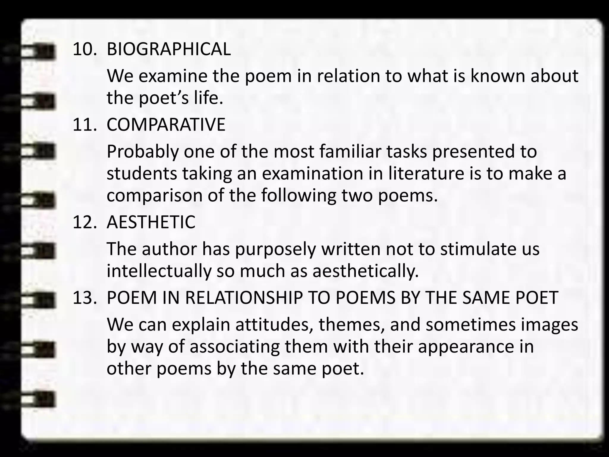 10. BIOGRAPHICAL
We examine the poem in relation to what is known about
the poet’s life.
11. COMPARATIVE
Probably one of the most familiar tasks presented to
students taking an examination in literature is to make a
comparison of the following two poems.
12. AESTHETIC
The author has purposely written not to stimulate us
intellectually so much as aesthetically.
13. POEM IN RELATIONSHIP TO POEMS BY THE SAME POET
We can explain attitudes, themes, and sometimes images
by way of associating them with their appearance in
other poems by the same poet.

 