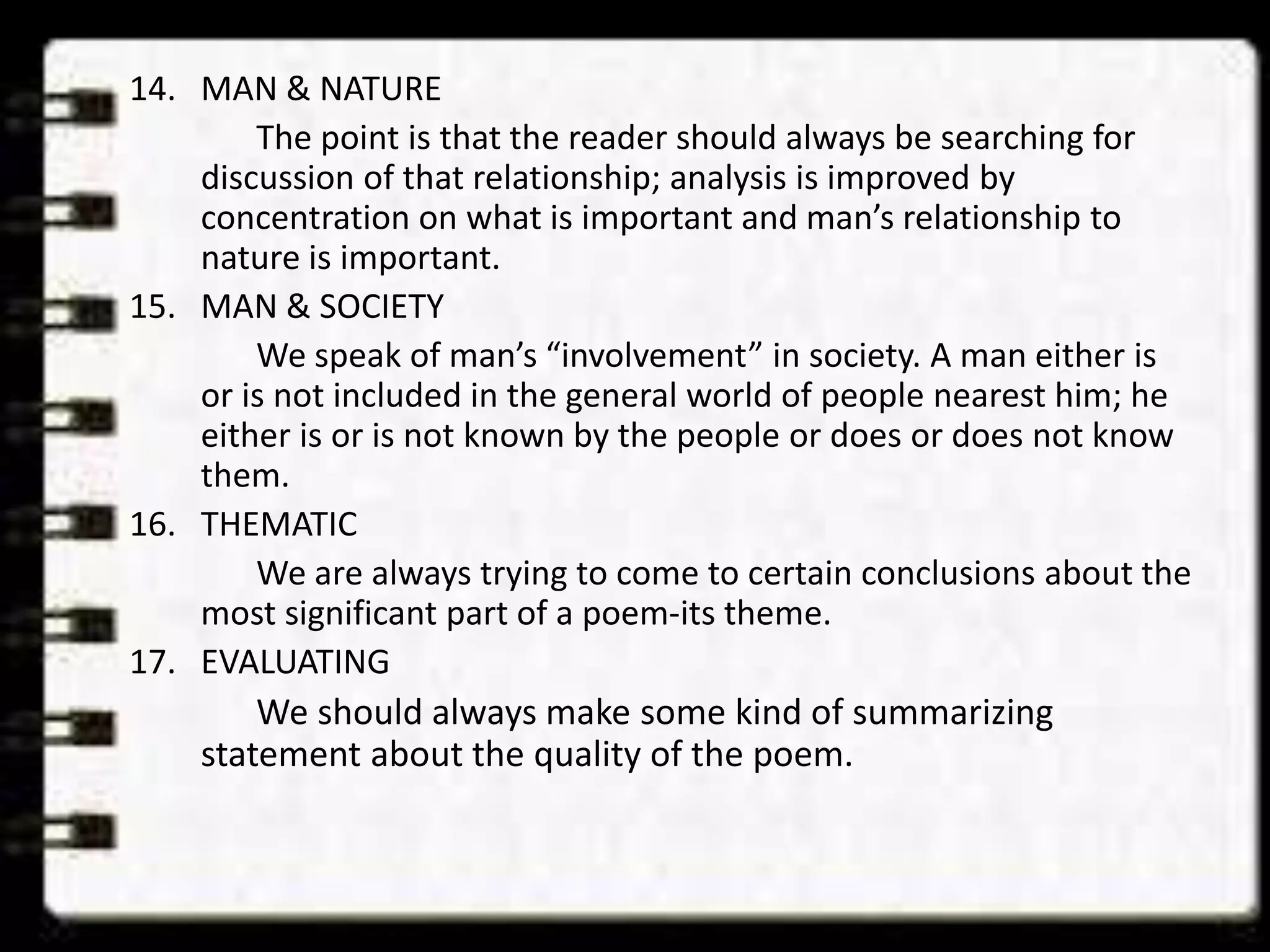 14. MAN & NATURE
The point is that the reader should always be searching for
discussion of that relationship; analysis is improved by
concentration on what is important and man’s relationship to
nature is important.
15. MAN & SOCIETY
We speak of man’s “involvement” in society. A man either is
or is not included in the general world of people nearest him; he
either is or is not known by the people or does or does not know
them.
16. THEMATIC
We are always trying to come to certain conclusions about the
most significant part of a poem-its theme.
17. EVALUATING
We should always make some kind of summarizing
statement about the quality of the poem.

 