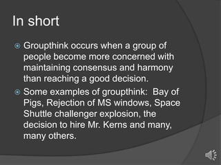 In short
Groupthink occurs when a group of
people become more concerned with
maintaining consensus and harmony
than reaching a good decision.
 Some examples of groupthink: Bay of
Pigs, Rejection of MS windows, Space
Shuttle challenger explosion, the
decision to hire Mr. Kerns and many,
many others.


 