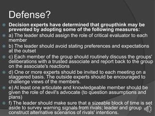 Defense?











Decision experts have determined that groupthink may be
prevented by adopting some of the following measures:
a) The leader should assign the role of critical evaluator to each
member
b) The leader should avoid stating preferences and expectations
at the outset
c) Each member of the group should routinely discuss the groups'
deliberations with a trusted associate and report back to the group
on the associate's reactions
d) One or more experts should be invited to each meeting on a
staggered basis. The outside experts should be encouraged to
challenge views of the members.
e) At least one articulate and knowledgeable member should be
given the role of devil's advocate (to question assumptions and
plans)
f) The leader should make sure that a sizeable block of time is set
aside to survey warning signals from rivals; leader and group
construct alternative scenarios of rivals' intentions.

 