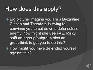 How does this apply?
Big picture- imagine you are a Byzantine
Citizen and Theodora is trying to
convince you to cut down a defenseless
enemy, how might she use FAE, Risky
shift or ingroup/outgroup bias or
groupthink to get you to do this?
 How might you have defended yourself
against this?


 