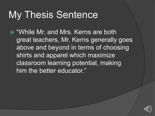 My Thesis Sentence


“While Mr. and Mrs. Kerns are both
great teachers, Mr. Kerns generally goes
above and beyond in terms of choosing
shirts and apparel which maximize
classroom learning potential, making
him the better educator.”

 
