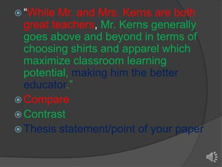  “While

Mr. and Mrs. Kerns are both
great teachers, Mr. Kerns generally
goes above and beyond in terms of
choosing shirts and apparel which
maximize classroom learning
potential, making him the better
educator.”
 Compare
 Contrast
 Thesis statement/point of your paper

 
