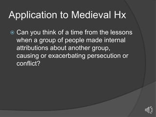 Application to Medieval Hx


Can you think of a time from the lessons
when a group of people made internal
attributions about another group,
causing or exacerbating persecution or
conflict?

 